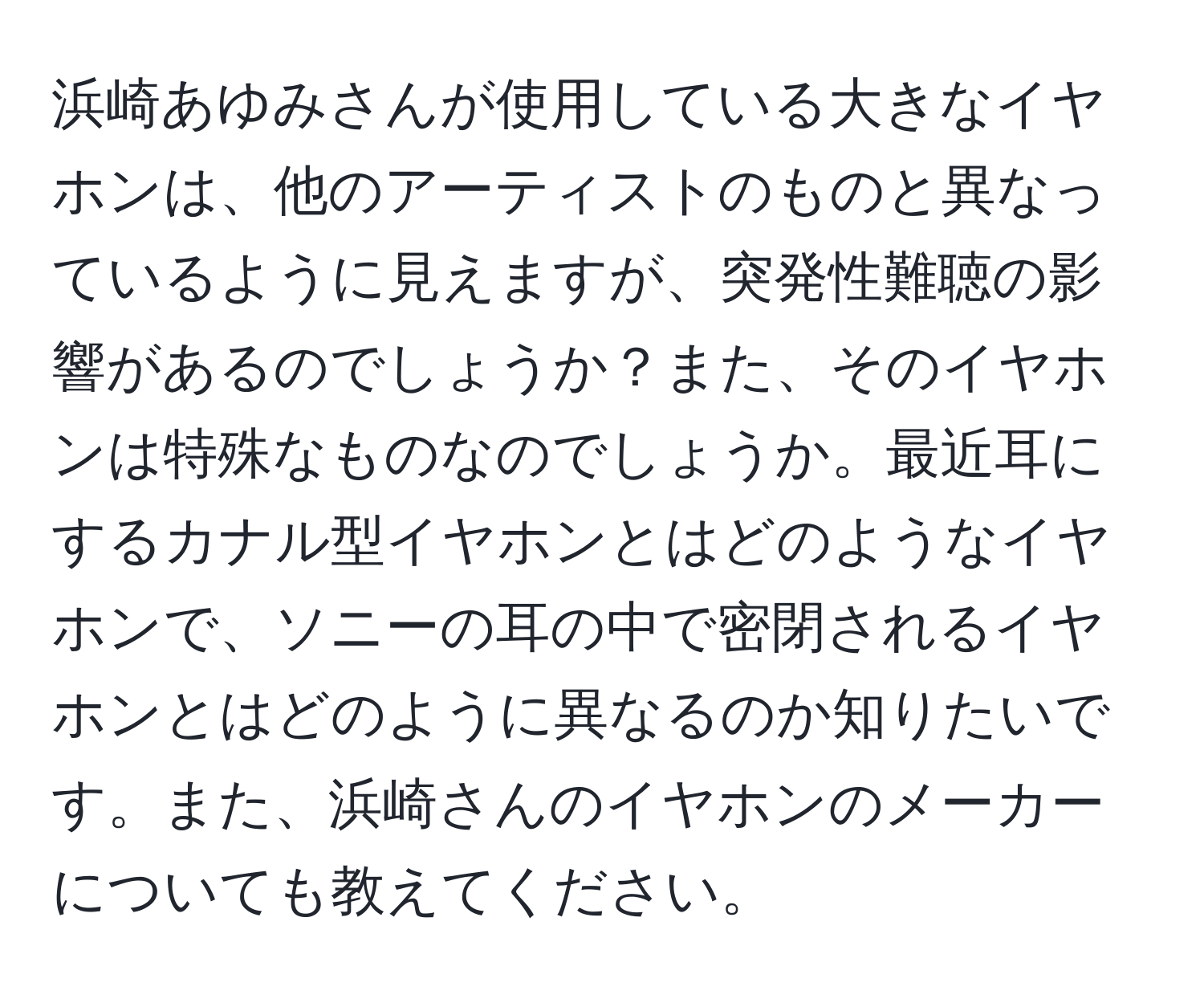 浜崎あゆみさんが使用している大きなイヤホンは、他のアーティストのものと異なっているように見えますが、突発性難聴の影響があるのでしょうか？また、そのイヤホンは特殊なものなのでしょうか。最近耳にするカナル型イヤホンとはどのようなイヤホンで、ソニーの耳の中で密閉されるイヤホンとはどのように異なるのか知りたいです。また、浜崎さんのイヤホンのメーカーについても教えてください。