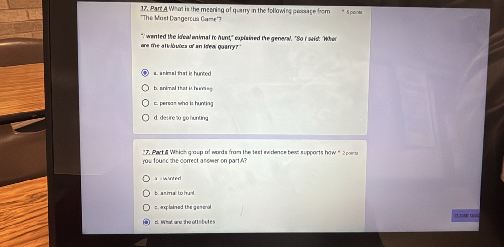 What is the meaning of quarry in the following passage from 6 points
"The Most Dangerous Game"?
"I wanted the ideal animal to hunt," explained the general. "So I said: ‘What
are the attributes of an ideal quarry?'"
a. animal that is hunted
b. animal that is hunting
c. person who is hunting
d. desire to go hunting
17. Part B Which group of words from the text evidence best supports how * 2 points
you found the correct answer on part A?
a. I wanted
b. animal to hun
c. explained the general
CLOSE QUU
d. What are the attributes