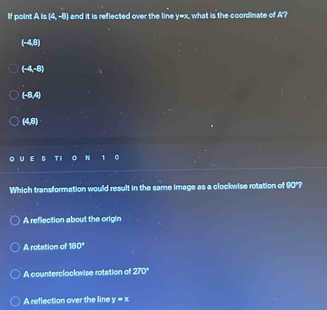 If point A is (4,-8) and it is reflected over the line y=x, what is the coordinate of A'?
(-4,8)
(-4,-8)
(-8,4)
(4,8)
N 1 0
Which transformation would result in the same image as a clockwise rotation of 90°?
A reflection about the origin
A rotation of 180°
A counterclockwise rotation of 270°
A reflection over the line y=x