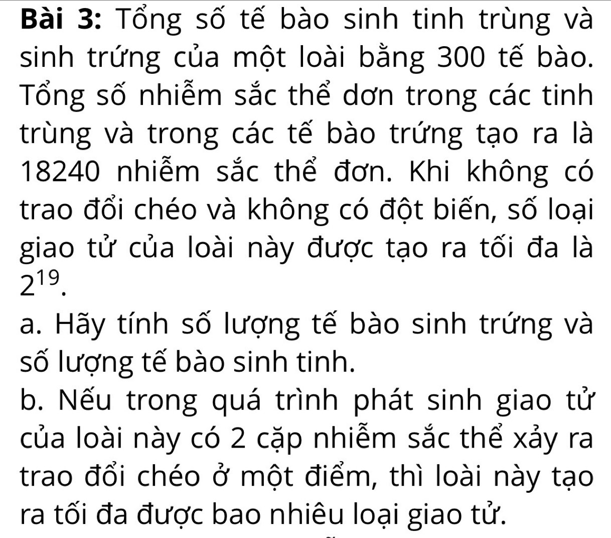 Tổng số tế bào sinh tinh trùng và 
sinh trứng của một loài bằng 300 tế bào. 
Tổng số nhiễm sắc thể dơn trong các tinh 
trùng và trong các tế bào trứng tạo ra là 
18240 nhiễm sắc thể đơn. Khi không có 
trao đổi chéo và không có đột biến, số loại 
giao tử của loài này được tạo ra tối đa là
2^(19). 
a. Hãy tính số lượng tế bào sinh trứng và 
số lượng tế bào sinh tinh. 
b. Nếu trong quá trình phát sinh giao tử 
của loài này có 2 cặp nhiễm sắc thể xảy ra 
trao đổi chéo ở một điểm, thì loài này tạo 
ra tối đa được bao nhiêu loại giao tử.