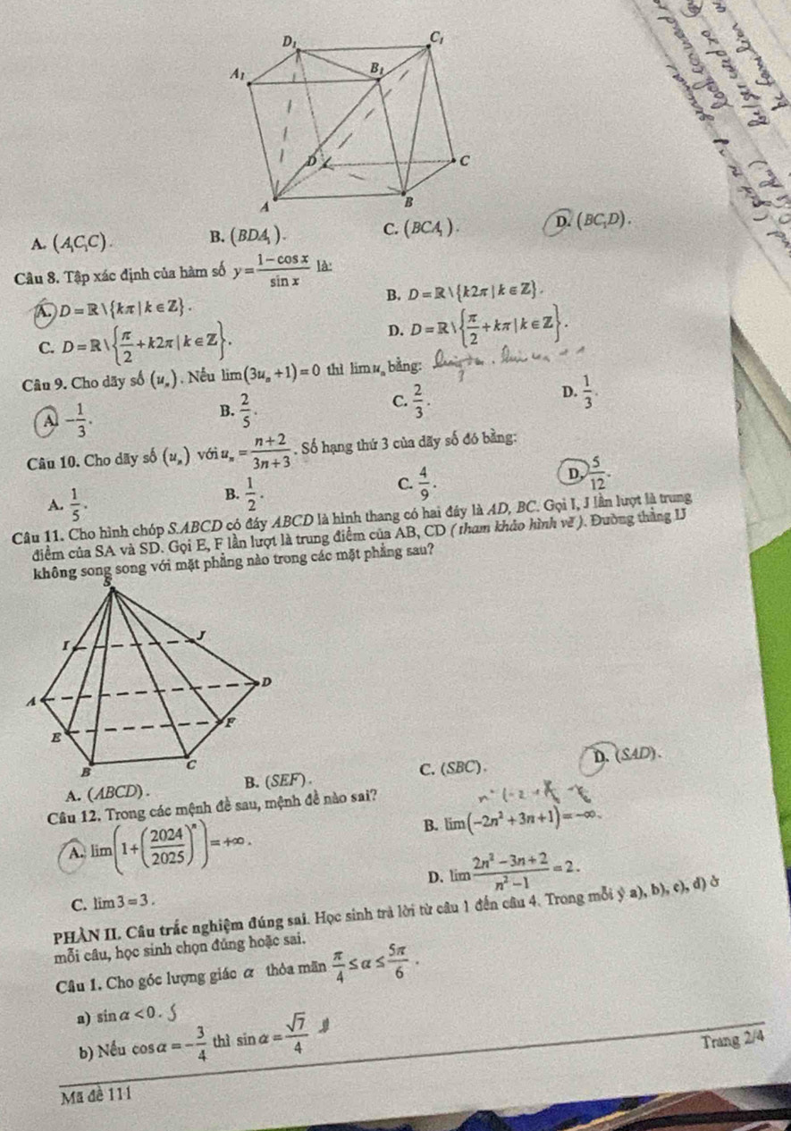 3
1 3 3
3 √
è
D. (BC_1D).
A. (A_1C_1C).
B. (BDA_1).
C. (BCA_1).
Câu 8. Tập xác định của hàm số y= (1-cos x)/sin x ld.
B. D=R k2π |k∈ Z .
A D=R| kπ |k∈ Z .
C. D=R  π /2 +k2π |k∈ Z .
D. D=R  π /2 +kπ |k∈ Z .
Cân 9. Cho dãy số (u_n) Nếu limlimits (3u_n+1)=0 thì limlimits u_a , bằng:
D.  1/3 .
A - 1/3 .
B.  2/5 .
C.  2/3 .
Câu 10. Cho dãy số (u_n) với u_n= (n+2)/3n+3 . Số hạng thứ 3 của dãy số đó bằng:
C.  4/9 .
A.  1/5 .
B.  1/2 .
D.  5/12 .
Câu 11. Cho hình chóp S.ABCD có đây ABCD là hình thang có hai đây là AD, BC. Gọi I, J lần lượt là trung
điểm của SA và SD. Gọi E, F lần lượt là trung điểm của AB, CD ( tham khảo hình về ). Đường thắng IJ
ông song song với mặt phẳng nào trong các mặt phẳng sau?
C.(SBC).
A. (ABCD) . B. (SEF). D. (SAD).
Câu 12. Trong các mệnh đề sau, mệnh đề nào sai?
A. lim (1+( 2024/2025 )^n)=+∈fty .
B. limlimits (-2n^2+3n+1)=-∈fty .
D. lim  (2n^2-3n+2)/n^2-1 =2.
C. lim 3=3.
PHÀN II. Câu trắc nghiệm đúng sai. Học sinh trả lời từ câu 1 đến câu 4. Trong mỗi ý a), b), c), đ) ở
mỗi câu, học sinh chọn đúng hoặc sai.
Câu 1. Cho góc lượng giác α thỏa mãn  π /4 ≤ alpha ≤  5π /6 .
a) sin alpha <0.
b) Nếu cos alpha =- 3/4  thì sin alpha = sqrt(7)/4 J
Trang 2/4
Mã đề 111