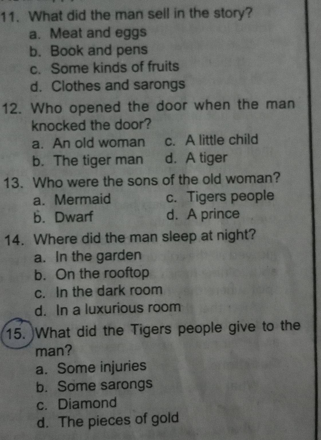 What did the man sell in the story?
a. Meat and eggs
b. Book and pens
c. Some kinds of fruits
d. Clothes and sarongs
12. Who opened the door when the man
knocked the door?
a. An old woman c. A little child
b. The tiger man d. A tiger
13. Who were the sons of the old woman?
a. Mermaid c. Tigers people
b. Dwarf d. A prince
14. Where did the man sleep at night?
a. In the garden
b. On the rooftop
c. In the dark room
d. In a luxurious room
15. )What did the Tigers people give to the
man?
a. Some injuries
b. Some sarongs
c. Diamond
d. The pieces of gold