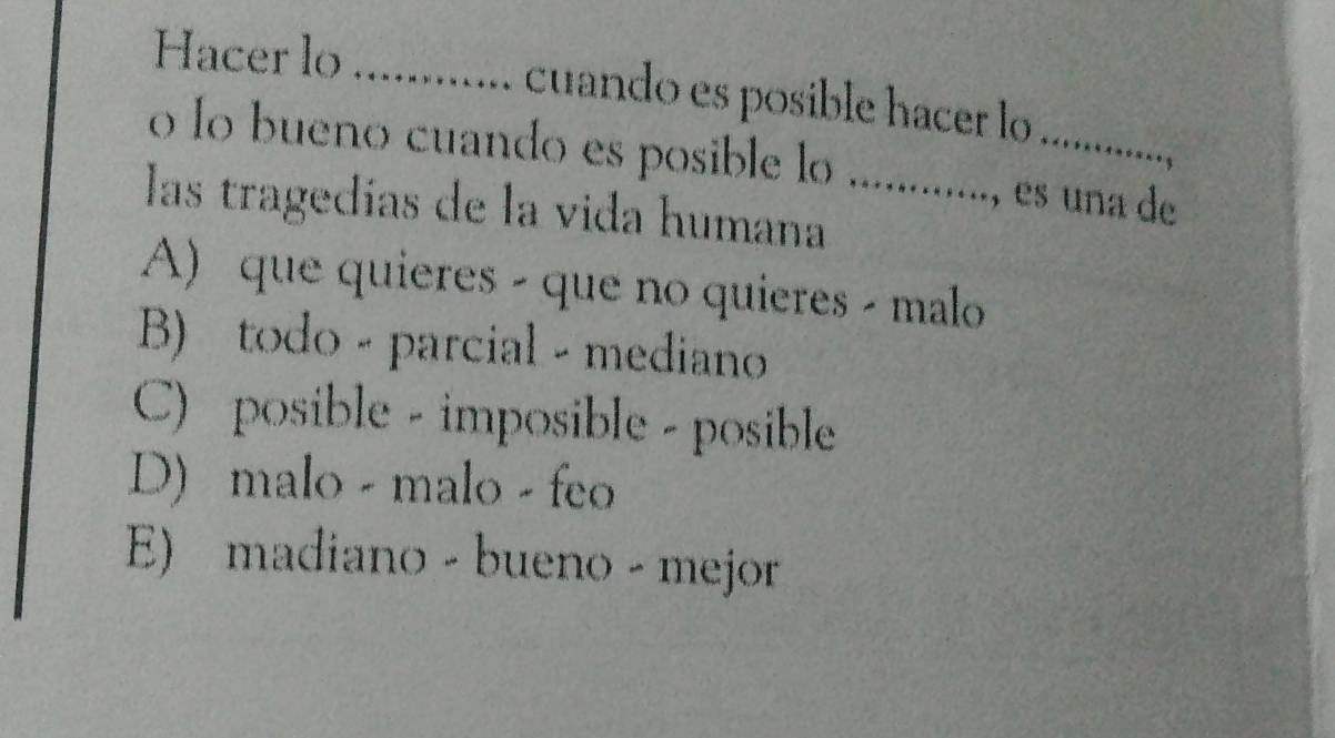 Hacer lo ............ cuando es posible hacer lo ..........
o lo bueno cuando es posible lo ............., es una de
las tragedías de la vida humana
A) que quieres - que no quieres - malo
B) todo - parcial - mediano
C) posible - imposible - posible
D) malo - malo - feo
E) madiano - bueno - mejor