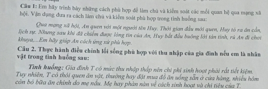 Em hãy trình bày những cách phù hợp đề làm chủ và kiểm soát các mối quan hệ qua mạng xã 
hội. Vận dụng đưa ra cách làm chủ và kiểm soát phù hợp trong tình huống sau: 
Qua mạng xã hội, An quen với một người tên Huy. Thời gian đầu mới quen, Huy tó ra ân cần, 
lịch sự. Nhưng sau khi đã chiếm được lòng tin của An, Huy bắt đầu buông lời tán tinh, rủ An đi chơi 
khuya,...Em hãy giúp An cách ứng xử phù hợp. 
Câu 2. Thực hành điều chỉnh lối sống phù hợp với thu nhập của gia đình nếu em là nhân 
vật trong tình huống sau: 
Tình huống: Gia đình T có mức thu nhập thấp nên chi phí sinh hoạt phải rất tiết kiệm. 
Tuy nhiên, T có thói quen ăn vặt, thưởng hay đặt mua đồ ăn uống sẵn ở cứa hàng, nhiều hôm 
còn bỏ bữa ăn chính do mẹ nầu. Mẹ hay phàn nàn về cách sinh hoạt và chi tiêu của T.