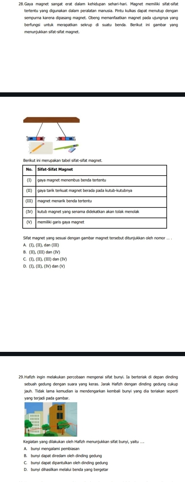 Gaya magnet sangat erat dalam kehidupan sehari-hari. Magnet memiliki sifat-sifat
tertentu yang digunakan dalam peralatan manusia. Pintu kulkas dapat menutup dengan
sempurna karena dipasang magnet. Obeng memanfaatkan magnet pada ujungnya yang
berfungsi untuk merapatkan sekrup di suatu benda. Berikut ini gambar yang
menunjukkan sifat-sifat magnet.
Berikut ini merupakan tabel sifat-sifat magnet.
Sifat magnet yang sesuai dengan gambar magnet tersebut ditunjukkan oleh nomor ... .
A. (I),(II),dan(III)
B. (II),(III)dan(IV)
C. (I),(II),(III)dan(IV)
D. (I),(II),(IV)dan(V) 
29.Hafizh ingin melakukan percobaan mengenai sifat bunyi. Ia berteriak di depan dinding
sebuah gedung dengan suara yang keras. Jarak Hafizh dengan dinding gedung cukup
jauh. Tidak lama kemudian ia mendengarkan kembali bunyi yang dia teriakan seperti
yang terjadi pada gambar.
Kegiatan yang dilakukan oleh Hafizh menunjukkan sifat bunyi, yaitu ....
A. bunyi mengalami pembiasan
B. bunyi dapat diredam oleh dinding gedung
C. bunyi dapat dipantulkan oleh dinding gedung
D. bunyi dihasilkan melalui benda yang bergetar