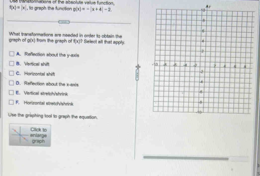 Use transformations of the absolute value function,
f(x)=|x| , to graph the function g(x)=-|x+4|-2.
y
What transformations are needed in order to obtain the
graph of g(x) from the graph of f(x) ? Select all that apply.
A. Reflection about the y-axis
B. Vertical shift
C. Horizontal shift
.
D. Reflection about the x-axis
E. Vertical stretch/shrink
F. Horizontal stretch/shrink
Use the graphing tool to graph the equation.
Click to
enlarge
graph
S