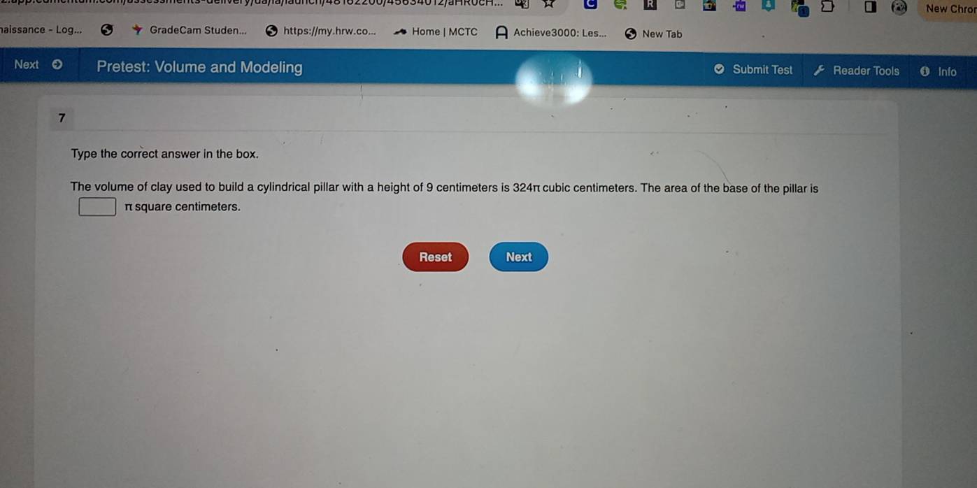 New Chro 
aissance - Log... GradeCam Studen.. https://my.hrw.co... Home | MCTC Achieve3000: Les... New Tab 
Next Pretest: Volume and Modeling Submit Test Reader Tools Info 
7 
Type the correct answer in the box. 
The volume of clay used to build a cylindrical pillar with a height of 9 centimeters is 324π cubic centimeters. The area of the base of the pillar is
π square centimeters. 
Reset Next