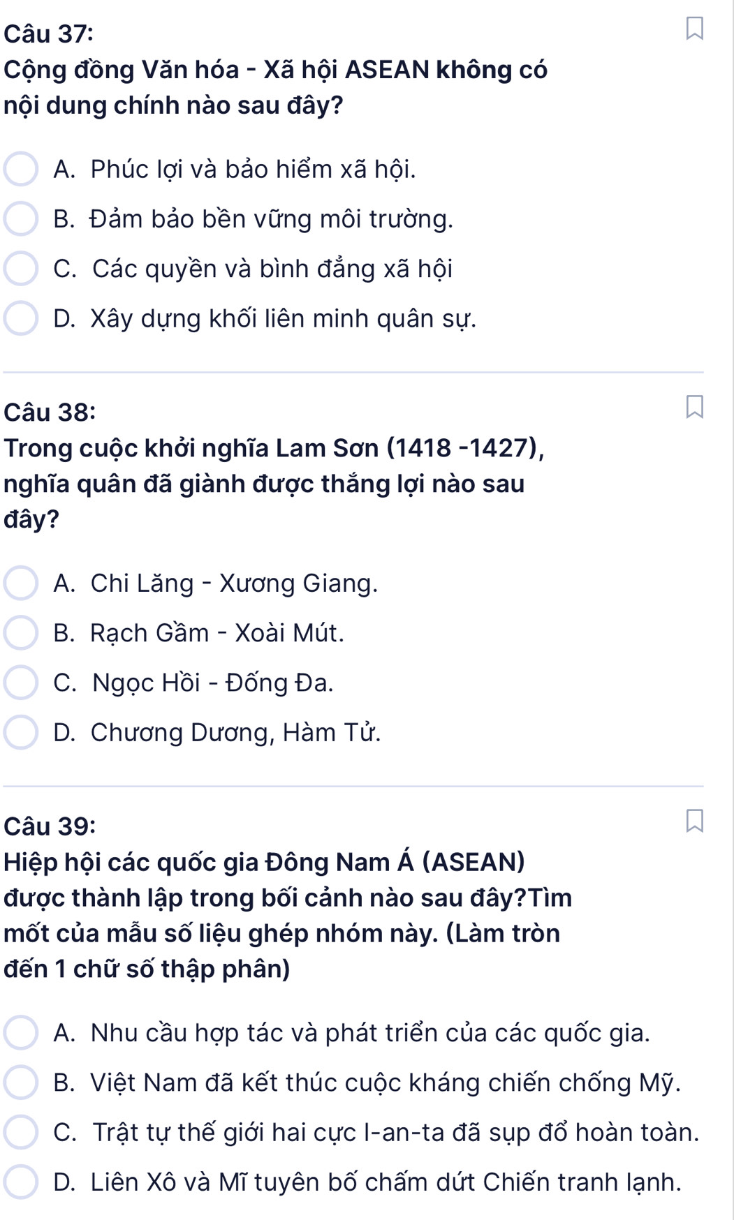 Cộng đồng Văn hóa - Xã hội ASEAN không có
nội dung chính nào sau đây?
A. Phúc lợi và bảo hiểm xã hội.
B. Đảm bảo bền vững môi trường.
C. Các quyền và bình đẳng xã hội
D. Xây dựng khối liên minh quân sự.
Câu 38:
* Trong cuộc khởi nghĩa Lam Sơn (1418 -1427),
nghĩa quân đã giành được thắng lợi nào sau
đây?
A. Chi Lăng - Xương Giang.
B. Rạch Gầm - Xoài Mút.
C. Ngọc Hồi - Đống Đa.
D. Chương Dương, Hàm Tử.
Câu 39:
Hiệp hội các quốc gia Đông Nam Á (ASEAN)
được thành lập trong bối cảnh nào sau đây?Tìm
mốt của mẫu số liệu ghép nhóm này. (Làm tròn
đến 1 chữ số thập phân)
A. Nhu cầu hợp tác và phát triển của các quốc gia.
B. Việt Nam đã kết thúc cuộc kháng chiến chống Mỹ.
C. Trật tự thế giới hai cực I-an-ta đã sụp đổ hoàn toàn.
D. Liên Xô và Mĩ tuyên bố chấm dứt Chiến tranh lạnh.