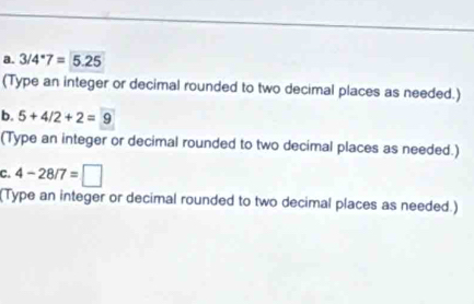 3/4^*7=5.25
(Type an integer or decimal rounded to two decimal places as needed.) 
b. 5+4/2+2=9
(Type an integer or decimal rounded to two decimal places as needed.) 
C. 4-28/7=□
(Type an integer or decimal rounded to two decimal places as needed.)