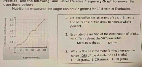 Practice: Use the following Cumulative Relative Frequency Graph to answer the
questions below:
Nutritionist measured the sugar content (in grams) for 32 drinks at Starbucks.
1. An iced coffee has 15 grams of sugar. Estimate
the percentile of this drink to nearest whole
percent.
2. Estimate the median of the distribution of drinks.
Hint: Think about the 50^(th) percentile.
Median is about _ grams
3. What is the best estimate for the interquartile
range (IQR) of the distribution of drinks?
a. 10 grams. B. 20 grams. C. 30 grams