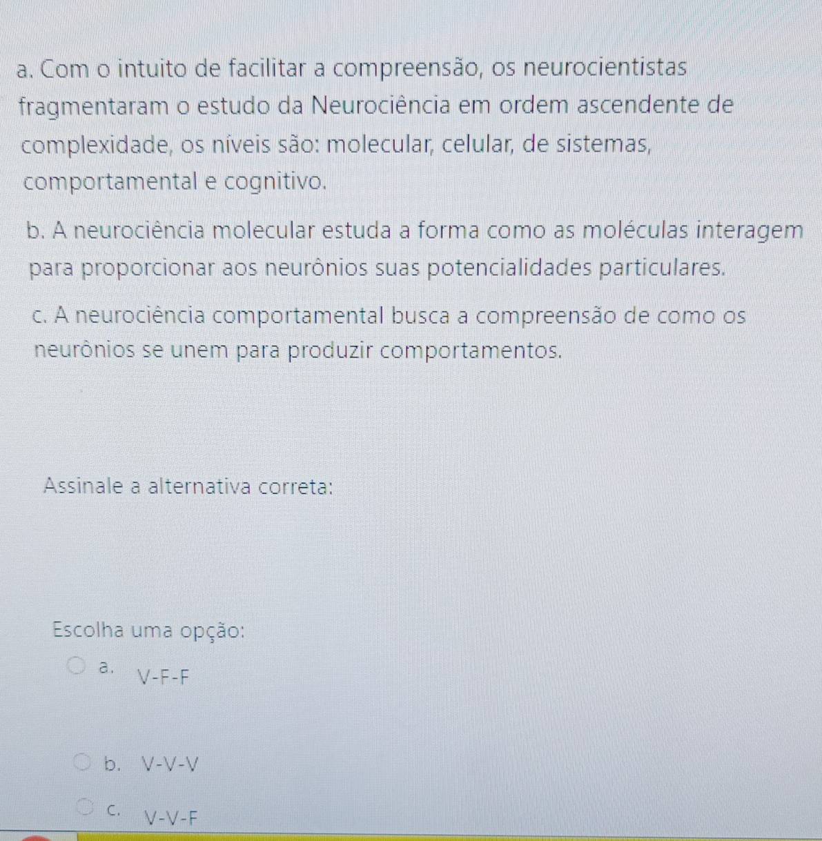 Com o intuito de facilitar a compreensão, os neurocientistas
fragmentaram o estudo da Neurociência em ordem ascendente de
complexidade, os níveis são: molecular, celular, de sistemas,
comportamental e cognitivo.
b. A neurociência molecular estuda a forma como as moléculas interagem
para proporcionar aos neurônios suas potencialidades particulares.
c. A neurociência comportamental busca a compreensão de como os
neurônios se unem para produzir comportamentos.
Assinale a alternativa correta:
Escolha uma opção:
a. V-F-F
b. V-V-V
C. V-V-F