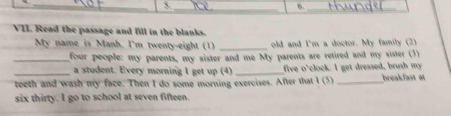 3._ 
0._ 
VII. Read the passage and fill in the blanks. 
My name is Manh. I'm twenty-eight (1) _old and I'm a doctor. My family (2) 
_four people: my parents, my sister and me My parents are retired and my sister (3) 
_a student. Every morning I get up (4) _five o'clock. I get dressed, brush my 
teeth and wash my face. Then I do some morning exercises. After that I (5) _breakfast at 
six thirty. I go to school at seven fifteen.