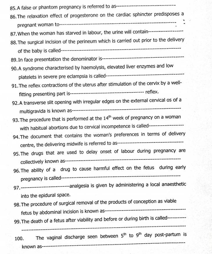 A false or phantom pregnancy is referred to as 
_ 
86.The relaxation effect of progesterone on the cardiac sphincter predisposes a 
pregnant woman to 
_ 
87. When the woman has starved in labour, the urine will contain 
_ 
88.The surgical incision of the perineum which is carried out prior to the delivery 
of the baby is called 
_ 
89. In face presentation the denominator is 
_ 
90.A syndrome characterised by haemolysis, elevated liver enzymes and low 
platelets in severe pre eclampsia is called 
_ 
91.The reflex contractions of the uterus after stimulation of the cervix by a well- 
fitting presenting part is _reflex. 
92.A transverse slit opening with irregular edges on the external cervical os of a 
multigravida is known as 
_ 
93. The procedure that is performed at the 14^(th) week of pregnancy on a woman 
with habitual abortions due to cervical incompetence is called_ 
94.The document that contains the woman's preferences in terms of delivery 
centre, the delivering midwife is referred to as 
_ 
95.The drugs that are used to delay onset of labour during pregnancy are 
collectively known as 
_ 
_ 
96.The ability of a drug to cause harmful effect on the fetus during early 
pregnancy is called 
97. _analgesia is given by administering a local anaesthetic 
into the epidural space. 
_ 
98.The procedure of surgical removal of the products of conception as viable 
fetus by abdominal incision is known as 
_ 
99.The death of a fetus after viability and before or during birth is called_ 
100. The vaginal discharge seen between 5^(th) to 9^(th) day post-partum is 
known as 
_