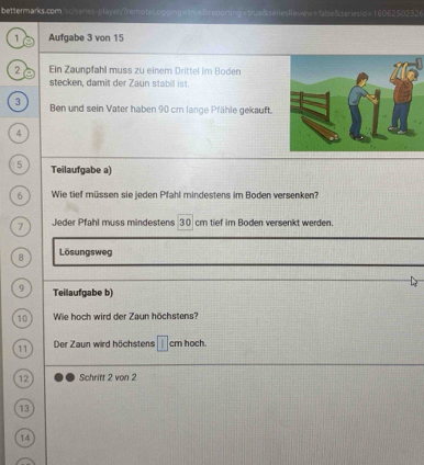 Aufgabe 3 von 15 
2 Ein Zaunpfahl muss zu einem Drittel im Boden 
stecken, damit der Zaun stabil ist. 
3 Ben und sein Vater haben 90 cm lange Pfähle gekauft. 
4 
5 Teilaufgabe a) 
6 Wie tief müssen sie jeden Pfahl mindestens im Boden versenken? 
7 Jeder Pfahl muss mindestens 30 cm tief im Boden versenkt werden. 
8 Lösungsweg 
9 Teilaufgabe b) 
10 Wie hoch wird der Zaun höchstens? 
11 Der Zaun wird höchstens □ cm hoch. 
12 Schritt 2 von 2
13
14