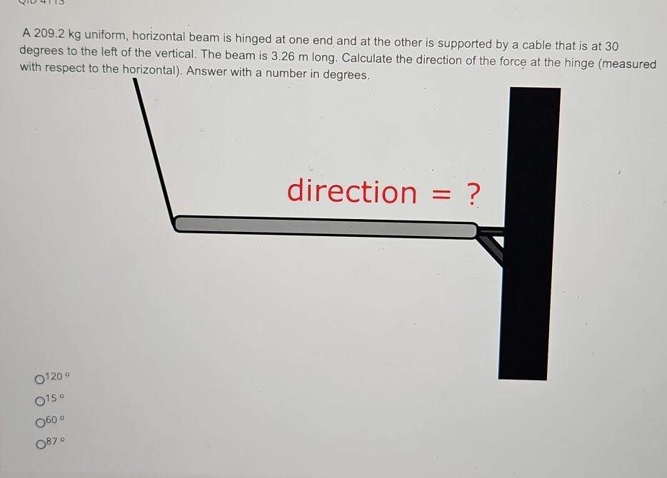 A 209.2 kg uniform, horizontal beam is hinged at one end and at the other is supported by a cable that is at 30
degrees to the left of the vertical. The beam is 3.26 m long. Calculate the direction of the force at the hinge (measured
with respect to the horizontal). Answer with a number in degrees.
direction = ?
120 º
15º
60°
87º