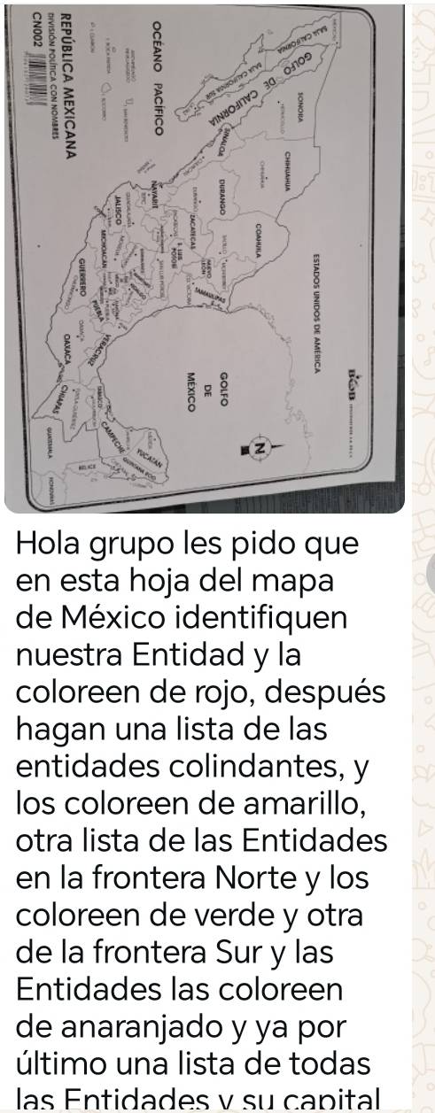 en esta hoja del mapa 
de México identifiquen 
nuestra Entidad y la 
coloreen de rojo, después 
hagan una lista de las 
entidades colindantes, y 
los coloreen de amarillo, 
otra lista de las Entidades 
en la frontera Norte y los 
coloreen de verde y otra 
de la frontera Sur y las 
Entidades las coloreen 
de anaranjado y ya por 
último una lista de todas 
las Entidades v su capital