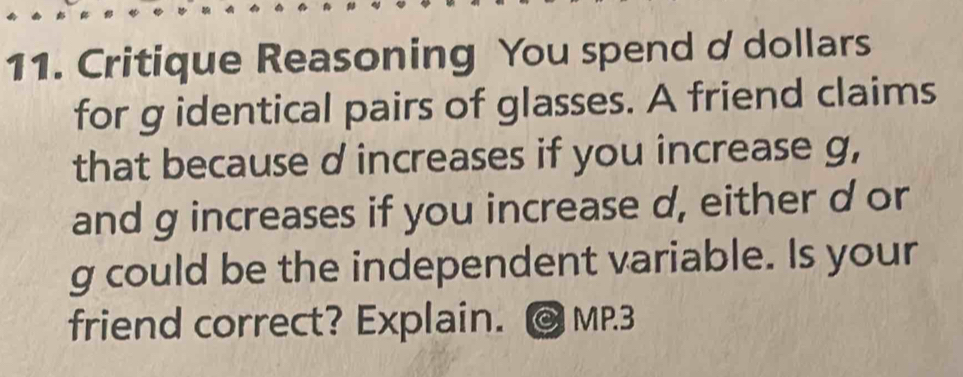 Critique Reasoning You spend d dollars
for g identical pairs of glasses. A friend claims 
that because d increases if you increase g, 
and g increases if you increase d, either d or
g could be the independent variable. Is your 
friend correct? Explain. MP.3