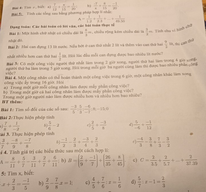 Tìm ±, biết: a)  7/12 + x/15 = 1/20 ; b)  (-7)/x + 8/15 = (-1)/20 .
Bài 5: Tính các tổng sau bằng phương pháp hợp lí nhất:
A= 1/1.2 + 1/2.3 +...+ 1/49.50 
Dạng toán: Các bài toán có lời văn, các bài toán thực tế
Bài 1: Một hình chữ nhật có chiều dài là  8/3 m , chiều rộng kém chiều dài là  3/2 m - Tính chu ví hình chữ
nhật đó.
Bài 2: Hai can đựng 13 lít nước. Nếu bớt ở can thứ nhất 2 lít và thêm vào can thứ hai  9/2  lít, thì can thứ
nhất nhiều hơn can thứ hai  1/2  lít. Hỏi lúc đầu mỗi can đựng được bao nhiêu lít nước?
Bài 3: Có một công việc người thứ nhất làm trong 2 giờ xong, người thứ hai làm trong 4 giờ xong
người thứ ba làm trong 5 giờ xong. Hỏi trong mỗi giờ ba người cùng làm thì được bao nhiêu phần công
việc?
Bài 4. Một công nhân có thể hoàn thành một công việc trong 6 giờ, một công nhân khác làm xong
công việc ấy trong 16 giờ. Hỏi
a) Trong một giờ mỗi công nhân làm được mẫy phần công việc?
b) Trong một giờ cả hai công nhân làm được mấy phần công việc?
Trong một giờ người nào làm được nhiều hơn và nhiều hơn bao nhiêu?
BT thêm:
Bài 1: Tìm số đối của các số sau:  (-3)/5 ; 5/3 ; (-6)/-7 ;8;-15;0
Bài 2:Thực hiện phép tính
 7/8 + 1/-2  b  5/6 -2 c  2/5 + (-3)/8  d  5/-6 + (-1)/12 
3ài 3. Thực hiện phép tính
 3/7 + (-8)/9 + (-7)/8  b  (-1)/2 - 2/3 + (-3)/4 + 2/3  c  (-4)/3 - 3/8 + 7/3 - 3/2 
ai 4. Tính giá trị các biểu thức sau một cách hợp lí:
A= 8/11 + 5/7 - 3/11 + 2/7 + 6/11 ; b) B=( 2/9 + (-1)/7 )+( 26/35 + 8/45 ). c) C= 2/3.5 + 2/5.7 +...+ 2/37.39 
5: Tìm x, biết:
x+ 2/3 = (-1)/5  b)  2/9 - 7/8 x=1; c)  4/5 + 7/6 :x= 1/6  d)  5/7 :x-1= 2/3 