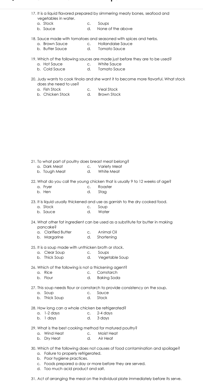 It is a liquid flavored prepared by simmering meaty bones, seafood and
vegetables in water.
a. Stock c. Soups
b. Sauce d. None of the above
18, Sauce made with tomatoes and seasoned with spices and herbs.
a. Brown Sauce c. Hollandaise Sauce
b. Butter Sauce d. Tomato Sauce
19. Which of the following sauces are made just before they are to be used?
a. Hot Sauce c. White Sauce
b. Cold Sauce d. Tomato Sauce
20. Judy wants to cook tinola and she want it to become more flavorful. What stock
does she need to use?
a. Fish Stock c. Veal Stock
b. Chicken Stock d. Brown Stock
21. To what part of poultry does breast meat belong?
a. Dark Meat c. Variety Meat
b. Tough Meat d. White Meat
22. What do you call the young chicken that is usually 9 to 12 weeks of age?
a. Fryer c. Roaster
b. Hen d. Stag
23. It is liquid usually thickened and use as garnish to the dry cooked food.
a. Stock c. Soup
b. Sauce d. Water
24. What other fat ingredient can be used as a substitute for butter in making
pancake?
a. Clarified Butter c. Animal Oil
b. Margarine d. Shortening
25. It is a soup made with unthicken broth or stock.
a. Clear Soup c. Soups
b. Thick Soup d. Vegetable Soup
26. Which of the following is not a thickening agent?
a. Rice c. Cornstarch
b. Flour d. Baking Soda
27. This soup needs flour or cornstarch to provide consistency on the soup.
a. Soup c. Sauce
b. Thick Soup d. Stock
28. How long can a whole chicken be refrigerated?
a. 1-2 days c. 2-4 days
b. 1 days d. 3 days
29. What is the best cooking method for matured poultry?
a. Wind Heat c. Moist Heat
b. Dry Heat d. Air Heat
30. Which of the following does not causes of food contamination and spoilage?
a. Failure to properly refrigerated.
b. Poor hygiene practices.
c. Foods prepared a day or more before they are served.
d. Too much acid product and salt.
31. Act of arranging the meal on the individual plate immediately before its serve.