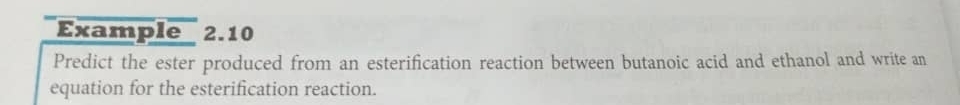 Example 2.10 
Predict the ester produced from an esterification reaction between butanoic acid and ethanol and write an 
equation for the esterification reaction.