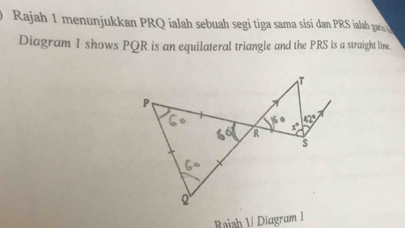 Rajah 1 menunjukkan PRQ ialah sebuah segi tiga sama sisi dan PRS ialah garis 
Diagram 1 shows PQR is an equilateral triangle and the PRS is a straight line.
Rajah 1/ Diagram 1