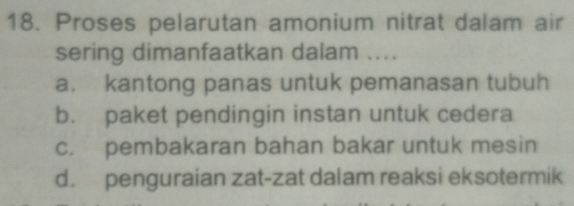 Proses pelarutan amonium nitrat dalam air
sering dimanfaatkan dalam ....
a. kantong panas untuk pemanasan tubuh
b. paket pendingin instan untuk cedera
c. pembakaran bahan bakar untuk mesin
d. penguraian zat-zat dalam reaksi eksotermik