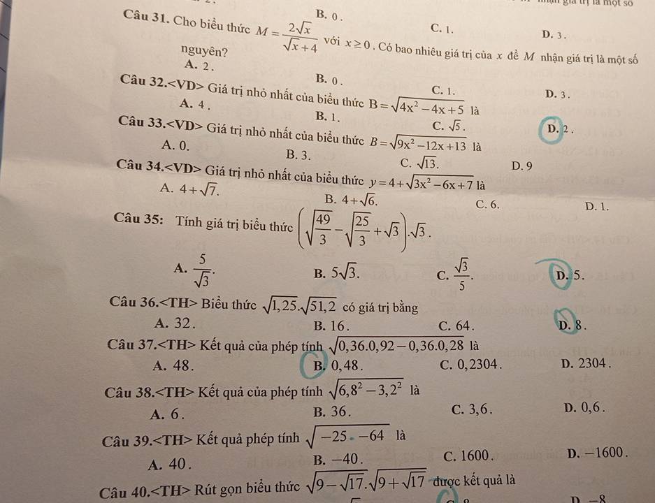 a  rị là một s 
Câu 31. Cho biểu thức M= 2sqrt(x)/sqrt(x)+4  B. 0 .
C. 1. D. 3.
nguyên?
với x≥ 0. Có bao nhiêu giá trị của x đề Mô nhận giá trị là một số
A. 2. B. 0 .
Câu 32. Giá trị nhỏ nhất của biểu thức B=sqrt(4x^2-4x+5)
C. 1. D. 3 .
là
A. 4 . B. 1, C. sqrt(5).
D. 2 .
Câu 33.∠ VD> Giá trị nhỏ nhất của biểu thức B=sqrt(9x^2-12x+13) là
A. 0. B. 3. C. sqrt(13). D. 9
Cau34. Giá trị nhỏ nhất của biểu thức y=4+sqrt(3x^2-6x+7) là
A. 4+sqrt(7). C. 6.
B. 4+sqrt(6).
Câu 35: Tính giá trị biểu thức (sqrt(frac 49)3-sqrt(frac 25)3+sqrt(3)).sqrt(3).
D. 1.
A.  5/sqrt(3) .  sqrt(3)/5 .
B. 5sqrt(3). D. 5.
C.
Câu 36. Bểu thức sqrt(1,25).sqrt(51,2) có giá trị bằng
A. 32. B. 16 . C. 64 . D. 8.
Câu 37. I Kết quả của phép tính sqrt(0,36.0,92-0,36.0,28) là
A. 48. B. 0, 48 . C. 0, 2304 . D. 2304 .
Câu 38. Kết quả của phép tính sqrt(6,8^2-3,2^2) là
A. 6 . B. 36. C. 3,6 . D. 0,6 .
Câu 39. Kết quả phép tính sqrt(-25-64) là
A. 40 . B. -40 . C. 1600 . D.-1600 .
Câu 40 ). Rút gọn biểu thức sqrt(9-sqrt 17).sqrt(9+sqrt 17) được kết quả là