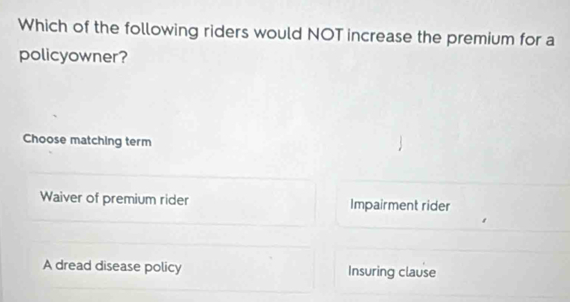 Which of the following riders would NOT increase the premium for a
policyowner?
Choose matching term
Waiver of premium rider Impairment rider
A dread disease policy Insuring clause