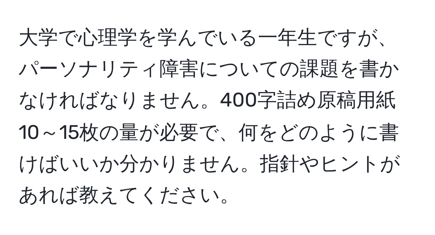 大学で心理学を学んでいる一年生ですが、パーソナリティ障害についての課題を書かなければなりません。400字詰め原稿用紙10～15枚の量が必要で、何をどのように書けばいいか分かりません。指針やヒントがあれば教えてください。