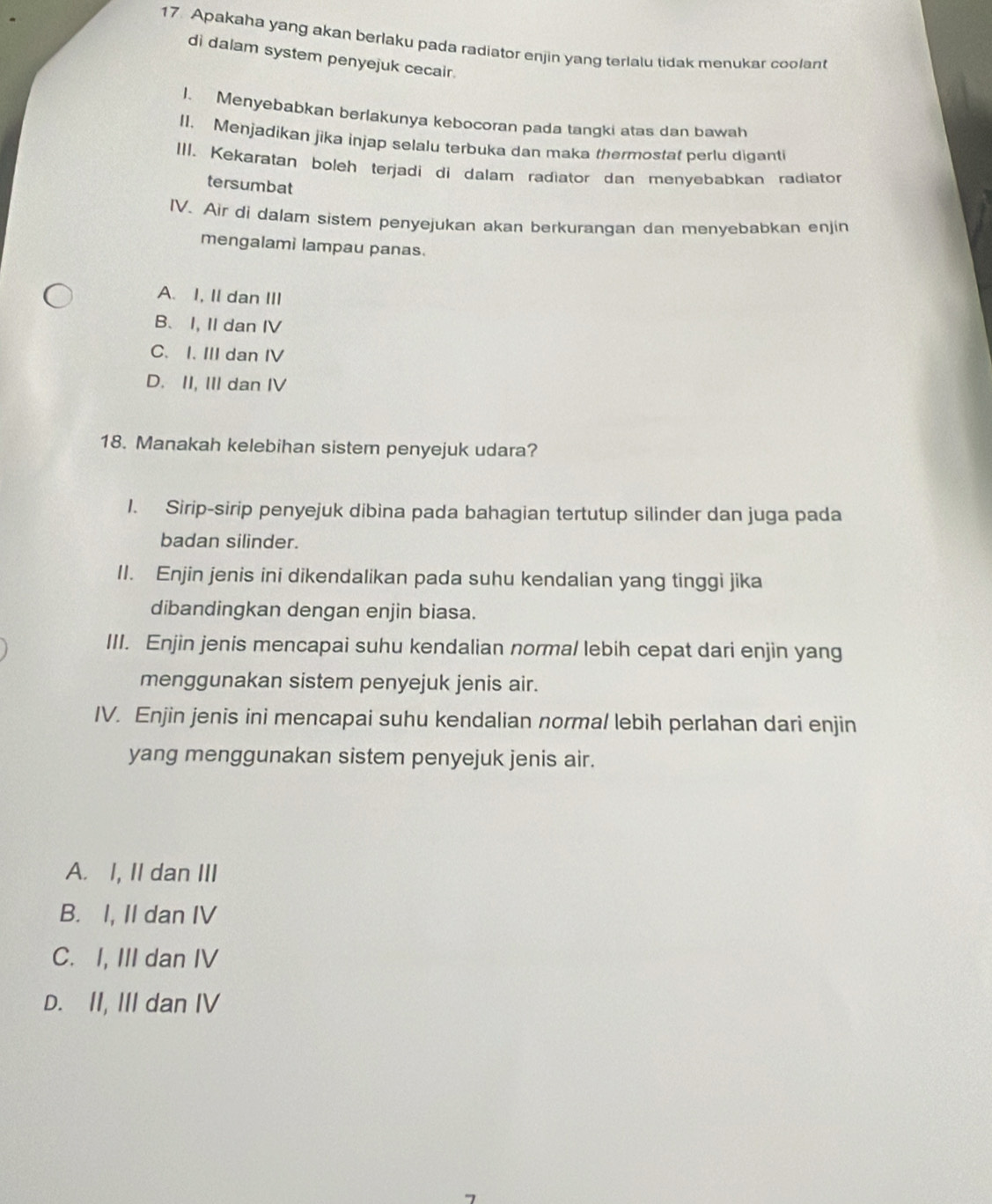 Apakaha yang akan berlaku pada radiator enjin yang terlalu tidak menukar coolant
di dalam system penyejuk cecair.
1. Menyebabkan berlakunya kebocoran pada tangki atas dan bawah
II. Menjadikan jika injap selalu terbuka dan maka thermostat perlu diganti
III. Kekaratan boleh terjadi di dalam radiator dan menyebabkan radiator
tersumbat
IV. Air di dalam sistem penyejukan akan berkurangan dan menyebabkan enjin
mengalami lampau panas.
A. I, II dan III
B、 I, II dan IV
C. I. III dan IV
D. II, III dan IV
18. Manakah kelebihan sistem penyejuk udara?
1. Sirip-sirip penyejuk dibina pada bahagian tertutup silinder dan juga pada
badan silinder.
II. Enjin jenis ini dikendalikan pada suhu kendalian yang tinggi jika
dibandingkan dengan enjin biasa.
III. Enjin jenis mencapai suhu kendalian normal lebih cepat dari enjin yang
menggunakan sistem penyejuk jenis air.
IV. Enjin jenis ini mencapai suhu kendalian normal lebih perlahan dari enjin
yang menggunakan sistem penyejuk jenis air.
A. I, II dan III
B. I, II dan IV
C. I, III dan IV
D. II, III dan IV