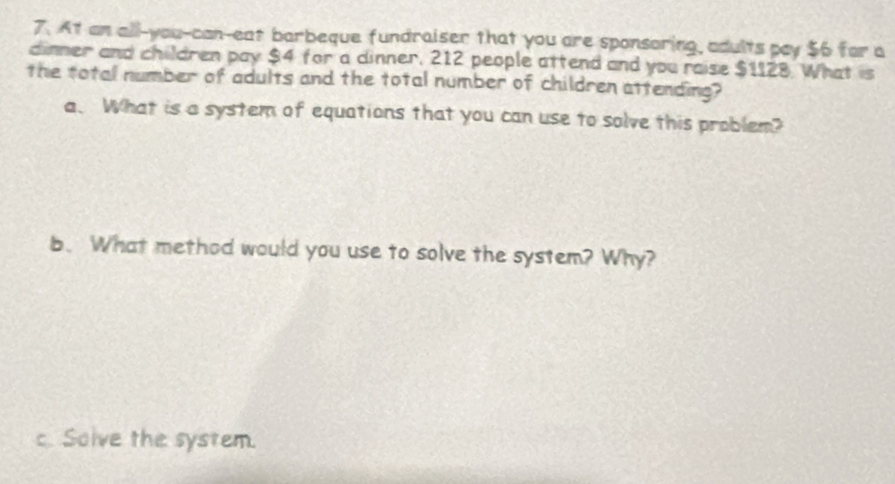 At an all-you-can-eat barbeque fundraiser that you are sponsoring, adults pay $6 for a 
dinner and children pay $4 for a dinner, 212 people attend and you raise $1128. What is 
the total number of adults and the total number of children attending? 
a. What is a system of equations that you can use to solve this problem? 
b.What method would you use to solve the system? Why? 
c. Solve the system.