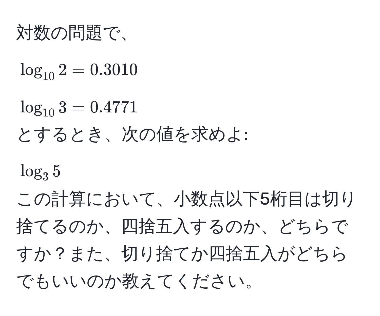 対数の問題で、  
(log_10 2 = 0.3010)  
(log_10 3 = 0.4771)  
とするとき、次の値を求めよ:  
(log_3 5)  
この計算において、小数点以下5桁目は切り捨てるのか、四捨五入するのか、どちらですか？また、切り捨てか四捨五入がどちらでもいいのか教えてください。