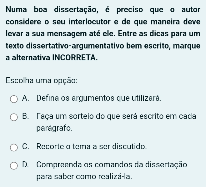 Numa boa dissertação, é preciso que o autor
considere o seu interlocutor e de que maneira deve
levar a sua mensagem até ele. Entre as dicas para um
texto dissertativo-argumentativo bem escrito, marque
a alternativa INCORRETA.
Escolha uma opção:
A. Defina os argumentos que utilizará.
B. Faça um sorteio do que será escrito em cada
parágrafo.
C. Recorte o tema a ser discutido.
D. Compreenda os comandos da dissertação
para saber como realizá-la.