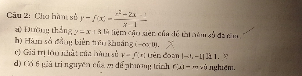 Cho hàm số y=f(x)= (x^2+2x-1)/x-1 
a) Đường thẳng y=x+3 là tiệm cận xiên của đồ thị hàm số đã cho.. 
b) Hàm số đồng biến trên khoảng (-∈fty ;0). 
c) Giá trị lớn nhất của hàm số y=f(x) trên đoạn [-3,-1] là 1. 
d) Có 6 giá trị nguyên của m để phương trình f(x)=m vô nghiệm.