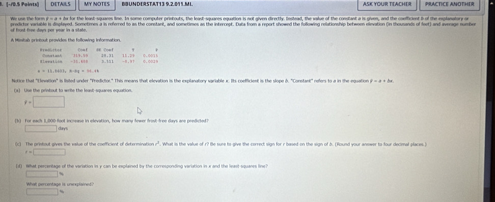 DETAILS MY NOTES BBUNDERSTAT13 9.2.011.MI. ASK YOUR TEACHER PRACTICE ANOTHER 
We use the form 9=a+ bx for the least-squares line. In some computer printouts, the least-squares equation is not given directly. Instead, the value of the constant a is given, and the coefficient b of the explanatory or 
predictor variable is displayed. Sometimes a is referred to as the constant, and sometimes as the intercept. Data from a report showed the following relationship between elevation (in thousands of feet) and average number 
of frost-free days per year in a state. 
A Minitab printout provides the following information. 
τ p 
Predictor Coe f BE Coe f 11.29 0.0015
Constant 319.59 28.1
Elevation -31.480 3.511 -8.97 0.0029
a=11,0603, n-8q=96,41
Notice that "Elevation" is listed under "Predictor." This means that elevation is the explanatory variable x. Its coefficient is the slope &. "Constant" refers to a in the equation hat y=a+bx. 
(a) Use the printout to write the least-squares equation.
9=□
(b) For each 1,000-foot increase in elevation, how many fewer frost-free days are predicted?
□ days
(c) The printout gives the value of the coefficient of determination r^2 , What is the value of r? Be sure to give the correct sign for r based on the sign of b. (Round your answer to four decimal places.)
r=□
(d) What percentage of the variation in y can be explained by the corresponding variation in x and the least-squares line?
□ %
What percentage is unexplained?
□ %