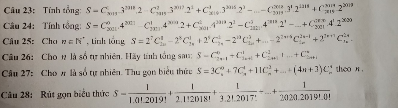 Tính tổng: S=C_(2019)^13^(2018)· 2-C_(2019)^23^(2017)· · 2^2+C_(2019)^(3^(2016)· 3)-...-C_(2019)^(2018)· 3^(2018)+C_(2019)^(2019)· 2^(2019)
Câu 24: Tính tổng: S=C_(2021)^04^(2021)-C_(2021)^14^(2010)· 2+C_(2021)^2.4^(2019)· 2^2-C_(2021)^34^(2018)· 2^3-...+C_(2021)^(2020)· 4^1· 2^(2020)
Câu 25: Cho n∈ N^* , tính tổng S=2^7C_(2n)^0-2^8C_(2n)^1+2^9C_(2n)^2-2^(10)C_(2n)^3+...-2^(2n+6)C_(2n)^(2n-1)+2^(2n+7)C_(2n)^(2n).
Câu 26: Cho n là số tự nhiên. Hãy tính tổng sau: S=C_(2n+1)^0+C_(2n+1)^1+C_(2n+1)^2+...+C_(2n+1)^n
Câu 27: Cho n là số tự nhiên. Thu gọn biểu thức S=3C_n^(0+7C_n^1+11C_n^2+...+(4n+3)C_n^n ` theo n .
Câu 28: Rút gọn biểu thức S=frac 1)1.0!.2019!+ 1/2.1!2018! + 1/3.2!.2017! +...+ 1/2020.2019!.0! 