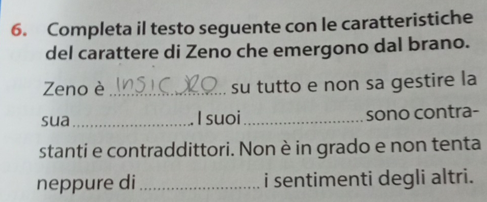 Completa il testo seguente con le caratteristiche 
del carattere di Zeno che emergono dal brano. 
Zeno è_ 
su tutto e non sa gestire la 
sua_ I suoi_ sono contra- 
stanti e contraddittori. Non è in grado e non tenta 
neppure di _i sentimenti degli altri.