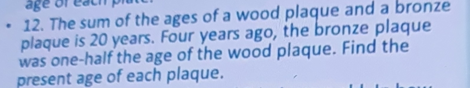 age ofeach p 
12. The sum of the ages of a wood plaque and a bronze 
plaque is 20 years. Four years ago, the bronze plaque 
was one-half the age of the wood plaque. Find the 
present age of each plaque.