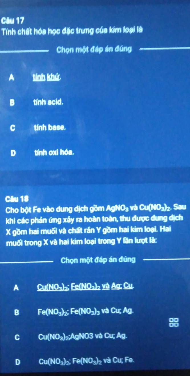 Tính chất hóa học đặc trưng của kim loại là
_Chọn một đáp án đúng
_
A tính khử
B tính acid.
c tính base.
D tính oxi hóa.
Câu 18
Cho bột Fe vào dung dịch gồm AgNO_3 và Cu(NO_3)_2. Sau
khi các phản ứng xảy ra hoàn toàn, thu được dung dịch
X gồm hai muối và chất rần Y gồm hai kim loại. Hai
muối trong X và hai kim loại trong Y lần lượt là:
_Chọn một đáp án đúng
_
A _ Cu(NO_3)_2;Fe(NO_3)_2yaAg;_ Ag:_ Cu
B Fe(NO_3)_2; Fe(NO_3)_3 và C urA g.
C Cu(NO_3)_2; AgNO3 và ( M_1 Ag.
D Cu(NO_3)_2; Fe(NO_3)_2 và Cu; Fe.