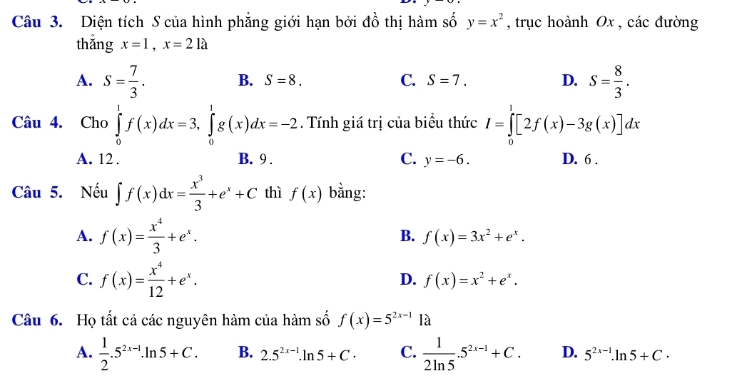 Diện tích S của hình phẳng giới hạn bởi đồ thị hàm số y=x^2 , trục hoành Ox , các đường
thǎng x=1, x=21a
A. S= 7/3 . S= 8/3 .
B. S=8. C. S=7. D.
Câu 4. Cho ∈tlimits _0^(1f(x)dx=3, ∈tlimits _0^1g(x)dx=-2. Tính giá trị của biểu thức I=∈tlimits _0^1[2f(x)-3g(x)]dx
A. 12. B. 9. C. y=-6. D. 6 .
Câu 5. Nếu ∈t f(x)dx=frac x^3)3+e^x+C thì f(x) bằng:
B.
A. f(x)= x^4/3 +e^x. f(x)=3x^2+e^x.
C. f(x)= x^4/12 +e^x. f(x)=x^2+e^x. 
D.
Câu 6. Họ tất cả các nguyên hàm của hàm số f(x)=5^(2x-1) là
A.  1/2 .5^(2x-1).ln 5+C. B. 2.5^(2x-1).ln 5+C. C.  1/2ln 5 .5^(2x-1)+C. D. 5^(2x-1).ln 5+C.