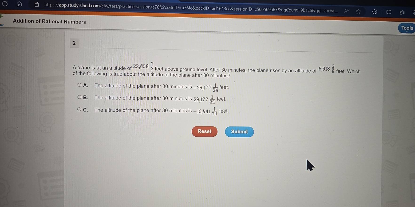 https://app.studyisland.com/cfw/test/practice-session/a76fc?crateID=a76fc&packID=ad1613cc&sessionID=c56e569a67&qgCount=9b1c6&qgList=be... c
Addition of Rational Numbers
Tools
2
A plane is at an altitude of 22,858 2/3  feet above ground level. After 30 minutes, the plane rises by an altitude of 6,318 3/8  feet. Which
of the following is true about the altitude of the plane after 30 minutes?
A. The altitude of the plane after 30 minutes is -29,177 1/24 feet.
B. The altitude of the plane after 30 minutes is 29,177 1/24  fee t.
C. The altitude of the plane after 30 minutes is is-16, 541 1/24 feet. 
Reset Submit