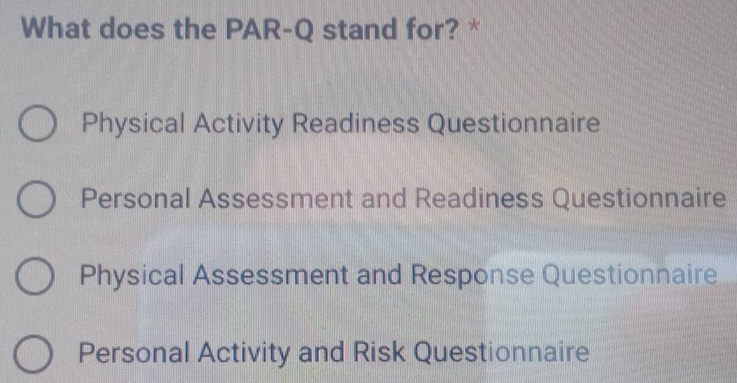 What does the PAR-Q stand for? *
Physical Activity Readiness Questionnaire
Personal Assessment and Readiness Questionnaire
Physical Assessment and Response Questionnaire
Personal Activity and Risk Questionnaire