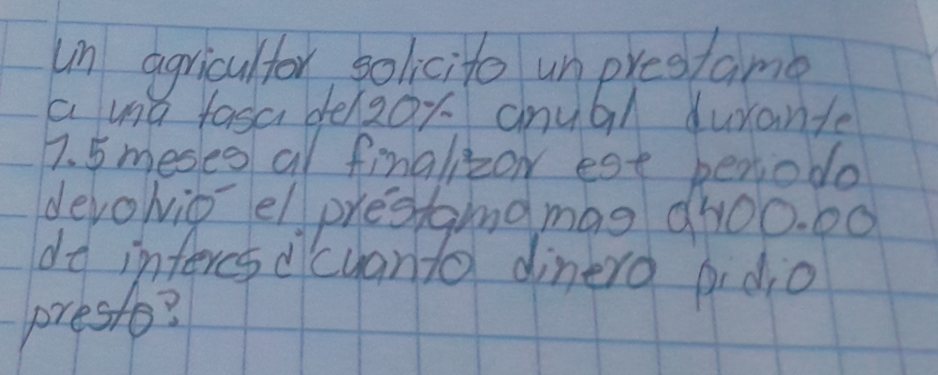 un agricultor solicite unprestame 
a md fasa delzox anual durante
7. 5 meses al finalizow est benodo 
devolio elprestaind mag ah00. 00 
dd infercs dicuanta dinero pidio 
prest?