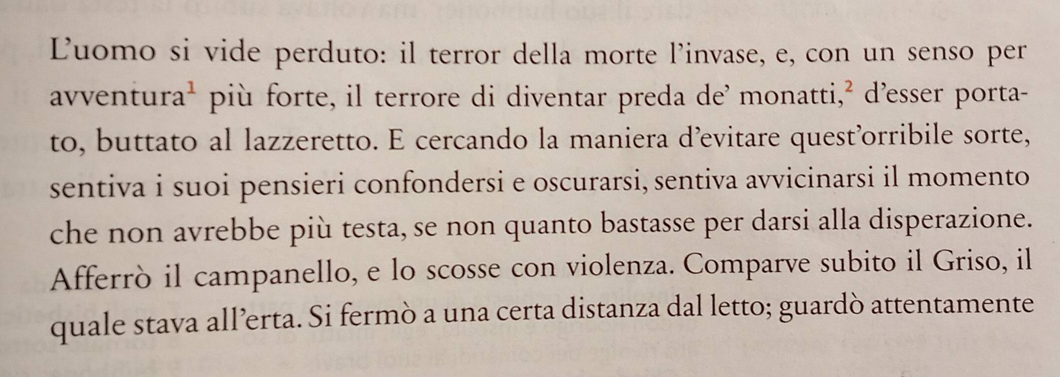 Luomo si vide perduto: il terror della morte l’invase, e, con un senso per 
avventur a^1 più forte, il terrore di diventar preda de’ monatti,² d’esser porta- 
to, buttato al lazzeretto. E cercando la maniera d’evitare quest’orribile sorte, 
sentiva i suoi pensieri confondersi e oscurarsi, sentiva avvicinarsi il momento 
che non avrebbe più testa, se non quanto bastasse per darsi alla disperazione. 
Afferrò il campanello, e lo scosse con violenza. Comparve subito il Griso, il 
quale stava all’erta. Si fermò a una certa distanza dal letto; guardò attentamente