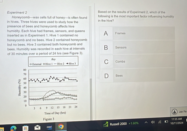 Experiment 2 Based on the results of Experiment 2, which of the
Honeycomb—wax cells full of honey—is often found following is the most important factor influencing humidity
in hives. Three hives were used to study how the in the hive?
presence of bees and honeycomb affects hive
humidity. Each hive had frames, sensors, and queens
inserted as in Experiment 1. Hive 1 contained no A Frames
honeycomb and no bees. Hive 2 contained honeycomb
but no bees. Hive 3 contained both honeycomb and B Sensors
bees. Humidity was recorded in each hive at intervals
of 30 minutes over a period of 24 hrs (see Figure 3).
C Combs
D Bees
Join Pin
11:55 AM

GMX Russell 200 10/11/2024