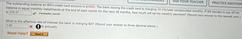 ASK YOUR TEACHER PRACTICE ANOTHER 
The outstanding balance on Bill's credit card account is $3600. The bank issuing the credit card is charging 10.1%/year compounded monthly. If Bill decides to pay off his 
balance in equal monthly installments at the end of each month for the next 18 months, how much will be his monthly payment? (Round your answer to the nearest cent.) $ 216.37 Fantastic work! 
What is the effective rate of interest the bank is charging Bill? (Round your answer to three decimal places.)
1.63 x % annually 
Need Help? Read it