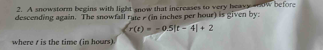 A snowstorm begins with light snow that increases to very heavy snow before 
descending again. The snowfall rate r (in inches per hour) is given by:
r(t)=-0.5|t-4|+2
where t is the time (in hours).