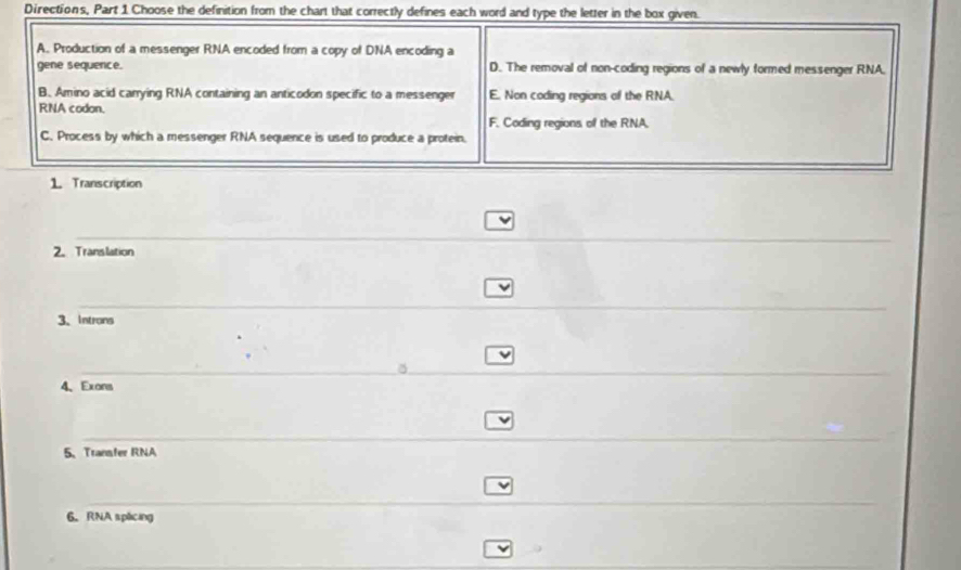 Directions, Part 1 Choose the definition from the chart that correctly defines each word and type the letter in the box given.
A. Production of a messenger RNA encoded from a copy of DNA encoding a
gene sequence. D. The removal of non-coding regions of a newly formed messenger RNA.
B. Amino acid carrying RNA containing an anticodon specific to a messenger E. Non coding regions of the RNA.
RNA codon.
F. Coding regions of the RNA.
C. Process by which a messenger RNA sequence is used to produce a protein.
1. Transcription
v
2. Translation
3、 Introns
v
4、Exons
5、 Transfer RNA
6. RNA splicing