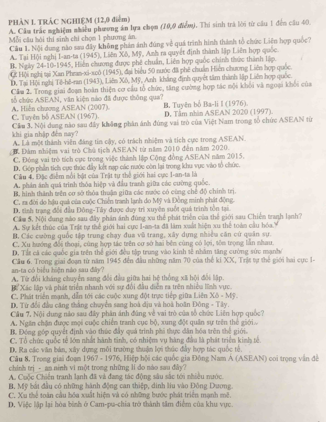 PHÀN I. TRÁC NGHIỆM (12,0 điểm)
A. Câu trắc nghiệm nhiều phương án lựa chọn (10,0 điểm). Thí sinh trả lời từ câu 1 đến câu 40.
Mỗi câu hỏi thí sinh chỉ chọn 1 phương án.
Câu 1. Nội dung nào sau đây không phản ánh đúng về quá trình hình thành tổ chức Liên hợp quốc?
A. Tại Hội nghị I-an-ta (1945), Liên Xô, Mỹ, Anh ra quyết định thành lập Liên hợp quốc.
B. Ngày 24-10-1945, Hiến chương được phê chuẩn, Liên hợp quốc chính thức thành lập.
C: Hội nghị tại Xan Phran-xi-xcô (1945), đại biểu 50 nước đã phê chuẩn Hiến chương Liên hợp quốc.
D. Tại Hội nghị Tê-hê-ran (1943), Liên Xô, Mỹ, Anh khẳng định quyết tâm thành lập Liên hợp quốc.
Câu 2. Trong giai đoạn hoàn thiện cơ cấu tổ chức, tăng cường hợp tác nội khối và ngoại khối của
tổ chức ASEAN, văn kiện nào đã được thông qua?
A. Hiến chương ASEAN (2007). B. Tuyên bố Ba-li I (1976).
C. Tuyên bố ASEAN (1967). D. Tâm nhìn ASEAN 2020 (1997).
Câu 3. Nội dung nào sau đây không phản ánh đúng vai trò của Việt Nam trong tổ chức ASEAN từ
khi gia nhập đến nay?
A. Là một thành viên đáng tin cậy, có trách nhiệm và tích cực trong ASEAN.
B. Đảm nhiệm vai trò Chủ tịch ASEAN từ năm 2010 đến năm 2020.
C. Đóng vai trò tích cực trong việc thành lập Cộng đồng ASEAN năm 2015.
D. Góp phần tích cực thúc đầy kết nạp các nước còn lại trong khu vực vào tổ chức.
Câu 4. Đặc điểm nổi bật của Trật tự thế giới hai cực I-an-ta là
A. phản ánh quá trình thỏa hiệp và đấu tranh giữa các cường quốc.
B. hình thành trên cơ sở thỏa thuận giữa các nước có cùng chế độ chính trị.
C. ra đời do hậu quả của cuộc Chiến tranh lạnh do Mỹ và Đồng minh phát động.
D. tình trạng đối đầu Đông-Tây được duy trì xuyên suốt quá trình tồn tại.
Câu 5. Nội dung nào sau đây phản ánh đúng xu thế phát triển của thế giới sau Chiến tranh lạnh?
A. Sự kết thúc của Trật tự thế giới hai cực I-an-ta đã làm xuất hiện xu thế toàn cầu hóa.
B. Các cường quốc tập trung chạy đua vũ trang, xây dựng nhiều căn cứ quân sự.
C. Xu hướng đối thoại, cùng hợp tác trên cơ sở hai bên cùng có lợi, tôn trọng lẫn nhau.
D. Tất cả các quốc gia trên thế giới đều tập trung vào kinh tế nhằm tăng cường sức mạnh/
Câu 6. Trong giai đoạn từ năm 1945 đến đầu những năm 70 của thế ki XX, Trật tự thế giới hai cực I-
an-ta có biểu hiện nào sau đây?
A. Từ đối kháng chuyển sang đối đầu giữa hai hệ thống xã hội đối lập.
B. Xác lập và phát triển nhanh với sự đối đầu diễn ra trên nhiều lĩnh vực.
C. Phát triển mạnh, dẫn tới các cuộc xung đột trực tiếp giữa Liên Xô - Mỹ.
D. Từ đối đầu căng thắng chuyển sang hoả dịu và hoà hoãn Đông - Tây.
Câu 7. Nội dung nào sau đây phản ánh đúng về vai trò của tổ chức Liên hợp quốc?
A. Ngăn chặn được mọi cuộc chiến tranh cục bộ, xung đột quân sự trên thế giới
B. Đóng góp quyết định vào thúc đầy quá trình phi thực dân hóa trên thế giới.
C. Tổ chức quốc tế lớn nhất hành tinh, có nhiệm vụ hàng đầu là phát triển kinh tế.
D. Ra các văn bản, xây dựng môi trường thuận lợi thúc đầy hợp tác quốc tế,
Câu 8. Trong giai đoạn 1967 - 1976, Hiệp hội các quốc gia Đông Nam Á (ASEAN) coi trọng vấn đề
chính trị _- _an ninh vì một trong những lí do nào sau đây?
A. Cuộc Chiến tranh lạnh đã và đang tác động sâu sắc tới nhiều nước.
B. Mỹ bắt đầu có những hành động can thiệp, dính líu vào Đông Dương,
C. Xu thế toàn cầu hóa xuất hiện và có những bước phát triển mạnh mẽ.
D. Việc lập lại hòa bình ở Cam-pu-chia trở thành tâm điểm của khu vực.