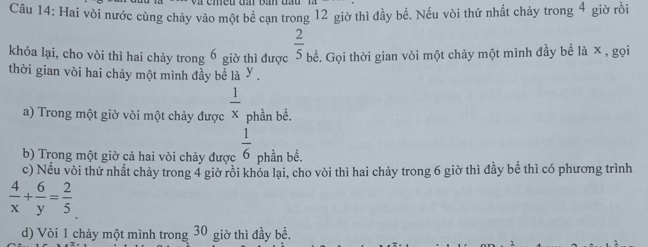 Hai vòi nước cùng chảy vào một bề cạn trong 12 giờ thì đầy bề. Nếu vòi thứ nhất chảy trong 4 giờ rồi 
khóa lại, cho vòi thì hai chảy trong 6 giờ thì được  2/5  bể. Gọi thời gian vòi một chảy một mình đầy bề là x , gọi 
thời gian vòi hai chảy một mình đầy bể là Y. 
a) Trong một giờ vòi một chảy được  1/x  phần bề.
 1/6 
b) Trong một giờ cả hai vòi chảy được phần bể. 
c) Nếu vòi thứ nhất chảy trong 4 giờ rồi khóa lại, cho vòi thì hai chảy trong 6 giờ thì đầy bể thì có phương trình
 4/x + 6/y = 2/5 
d) Vòi 1 chảy một mình trong 30 giờ thì đầy bể.